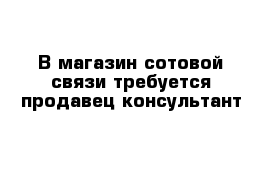 В магазин сотовой связи требуется продавец-консультант